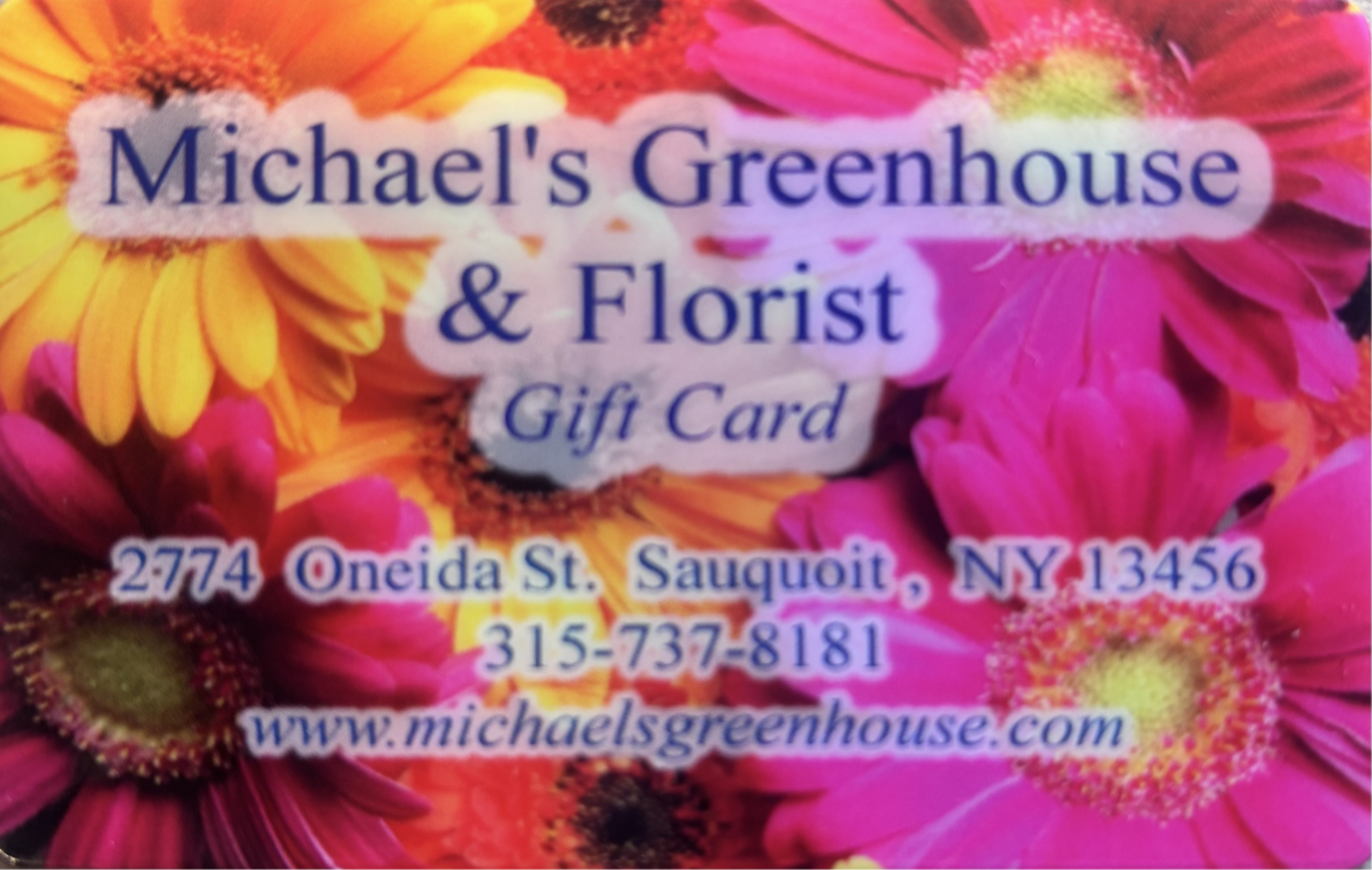 Physical Gift Card - Give the person you're thinking of the freedom to choose something that truly delights them with a physical gift card for floral arrangements, bouquets, and gifts. Perfect for birthdays, anniversaries, Mother's Day, or a cheerful Labor Day surprise, this gift lets them browse Michael's Greenhouse's full selection - from bright gerbera and daisy bouquets to seasonal centerpieces and thoughtful gift sets - and pick exactly what will make them feel celebrated.  They can use the card to order wedding flowers, prom corsages, new-baby arrangements, get-well bouquets, or just-because surprises in pinks, yellows, oranges, purples, and whites-colors that read joyful and uplifting year-round. Redeemable in-store or online, the card makes a confident, flexible gift for holidays (Halloween, Thanksgiving, Christmas, Hanukkah, Valentine's Day), life moments (graduation, retirement, housewarming, new baby), and everyday sentiments (thank you, thinking of you, I'm sorry, love and romance). Ideal when you want them to pick exactly what fits the occasion and their style.