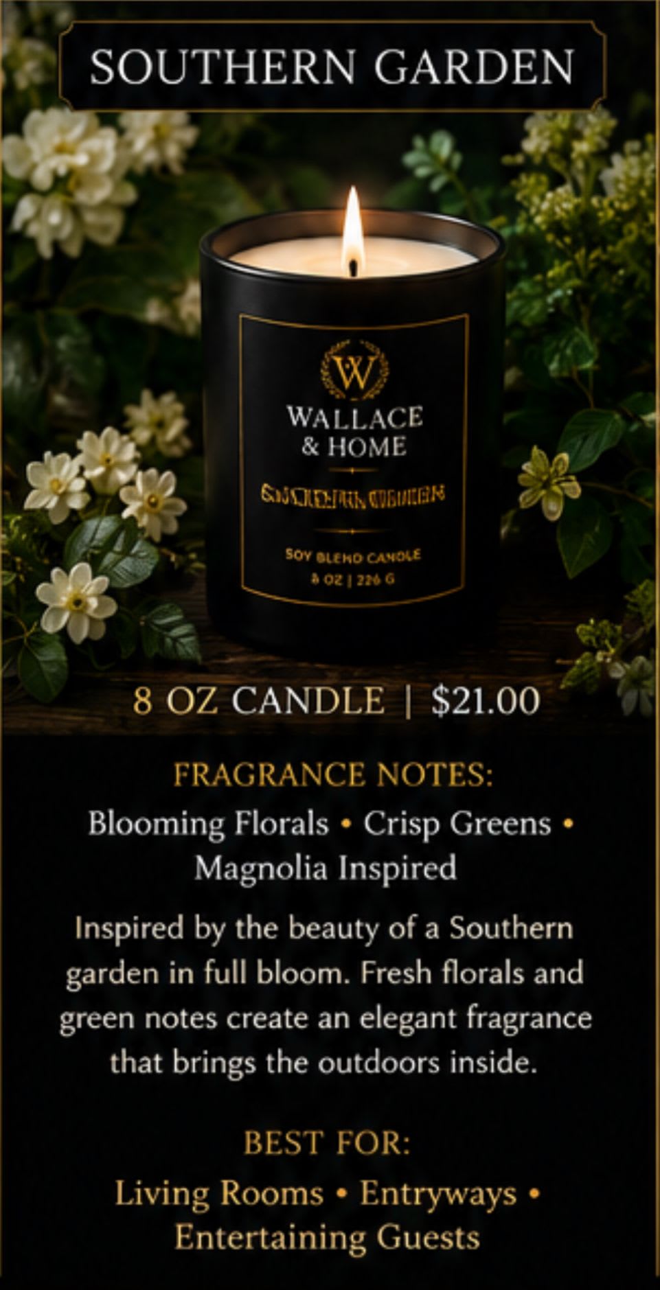Wallace and Home: Luxury Candle Collection- "Southern Garden" - Step into a Southern garden in full bloom. Southern Garden is inspired by warm afternoons surrounded by colorful flowers, lush greenery, and the beauty of nature. This elegant floral fragrance fills your home with the charm and grace of a blooming garden, bringing the outdoors inside. Perfect For: Entryways, living areas, and floral lovers seeking a classic Southern fragrance.