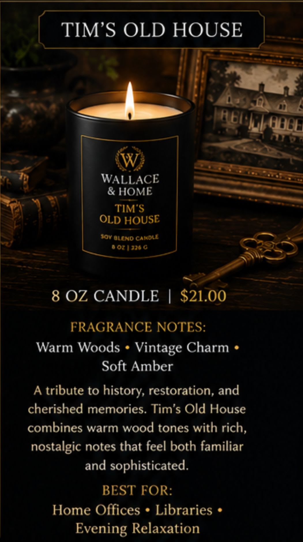 Wallace and Home: Luxury Candle Collection-" Tim's Old House"  - Inspired by the restoration of a beloved historic home, Tim's Old House is a fragrance rooted in nostalgia and comfort. Rich woods blend with warm vanilla and amber to create a cozy, inviting scent that feels like gathering with family, sharing stories on the porch, and preserving treasured memories for generations to come.