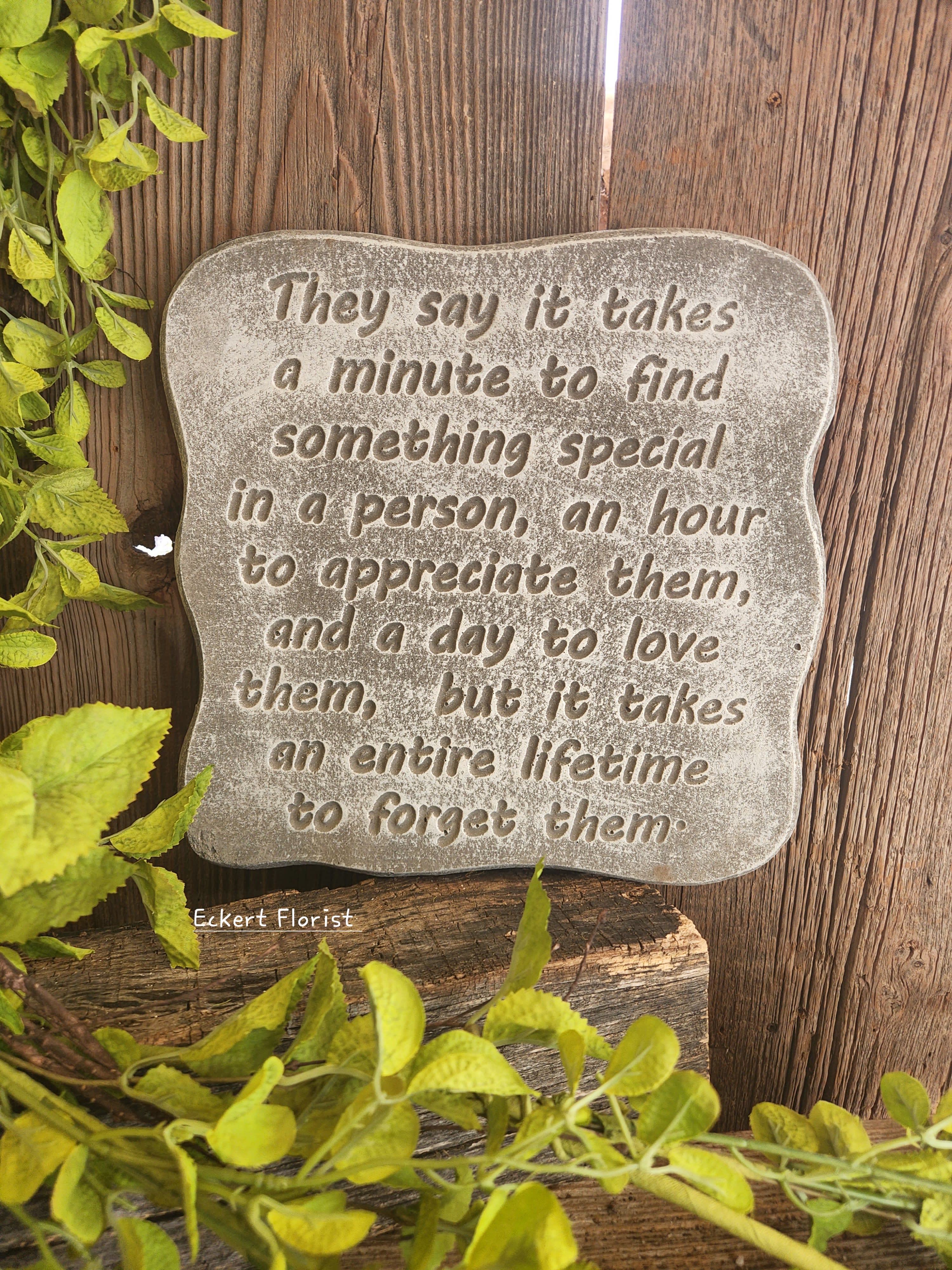 Eckert Florist's "They Say It Takes..." Memorial Stone Eckert Florist's "They Say It Takes..." Memorial Stone - *Our Local Delivery Only "They say it takes a minute to find something special in a person, an hour to appreciate them, and a day to love them, but it takes an entire lifetime to forget them." Cement Stone measures approx. 11" H X 11" W *Stand Included *Upgrade with artificial flowers. See Deluxe option. ALL OF OUR STONES COME DECORATED WITH A SHEER BOW, WILLOW, RAFFIA, AND OUR SIGNATURE BIRD.
