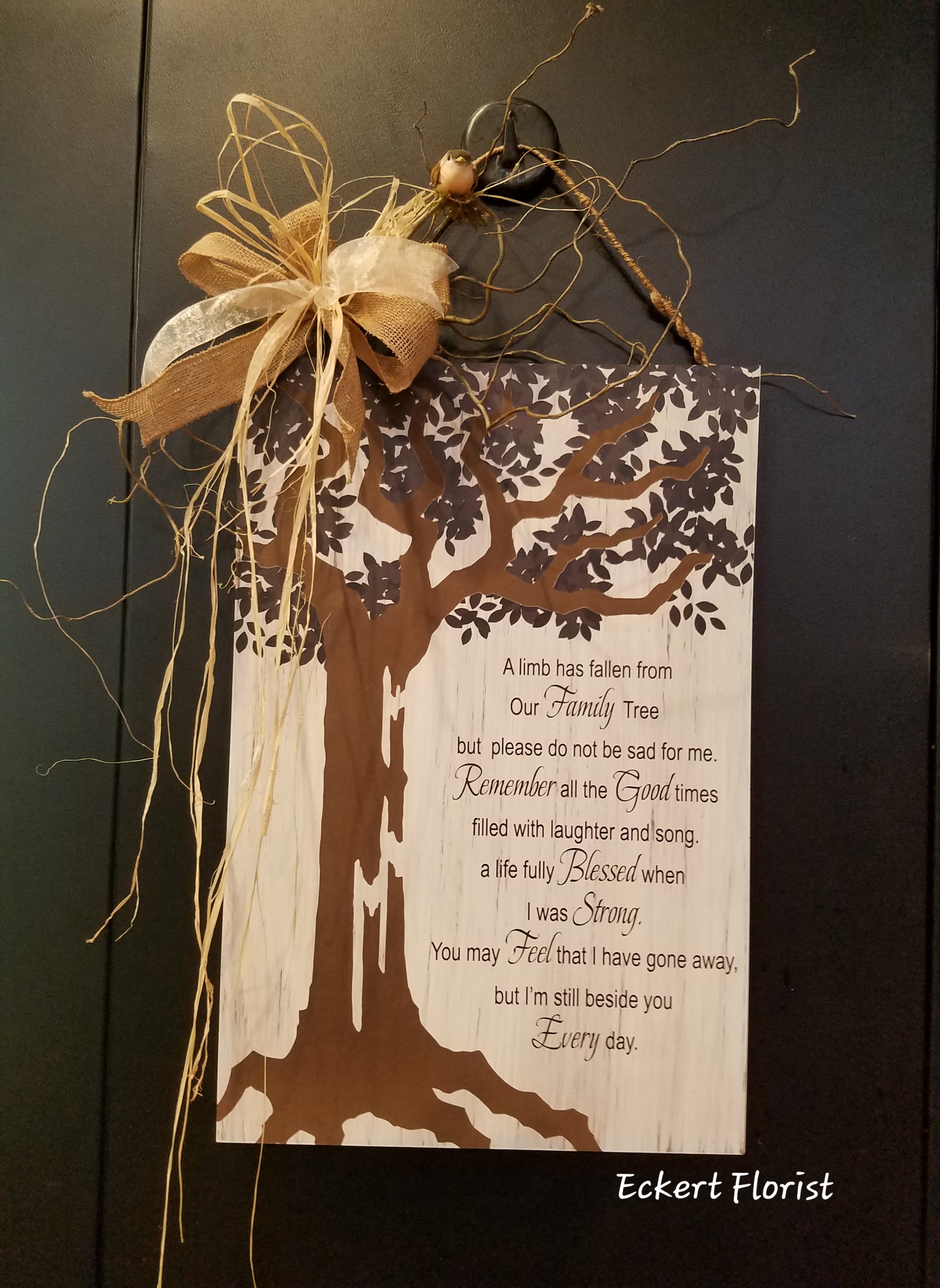 Eckert Florist's Our Family Tree Plaque *LOCAL DELIVERY ONLY  - **LOCAL DELIVERY ONLY* Wooden-like plaque measures approx. 14&quot; W X 21&quot; H This nice memorial keepsake may be sent to a funeral service or home. Sentiment: &quot;A limb has fallen from Our Family Tree but please do not be sad for me. Remember all the Good times filled with laughter and song. A life Blessed when I was Strong.You may Feel that I have gone away, but I'm still beside you Every day.&quot; 