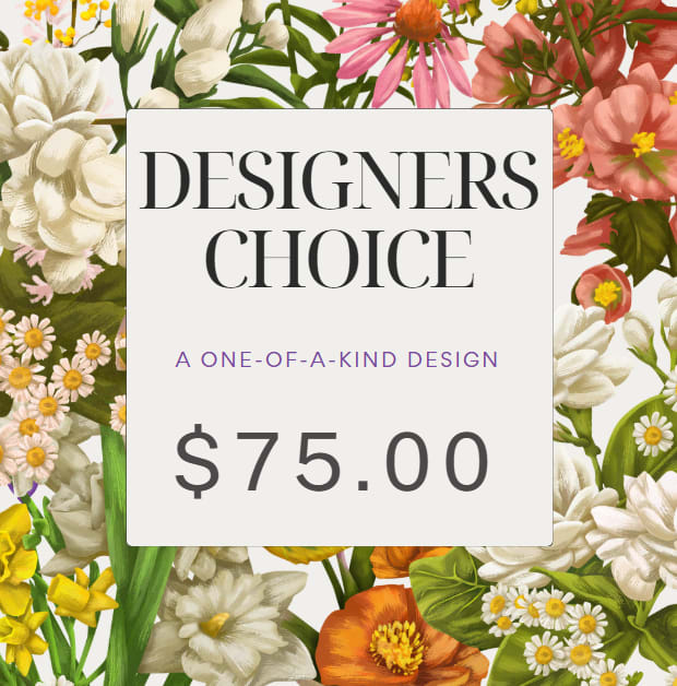 Designers Choice $75.00 Designers Choice $75.00 - Let our expert's florist create a one-of-a-kind arrangement using the freshest blooms of the season. Our Designer's Choice is the perfect way to send a unique, handcrafted bouquet full of beauty and surprise!