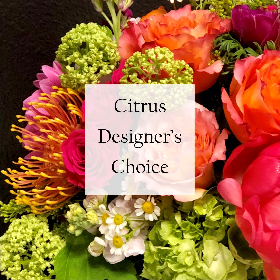 Citrus Designer's Choice Citrus Designer's Choice - Let our designers create a beautiful, English Garden style arrangement with the freshest blooms of the season. Fresh blossoms in bright citrus tones like, Orange, Lime, Yellow, & bright pinks. While we cannot guarantee a specific flower type, we always ensure your arrangement is beautiful & fresh!