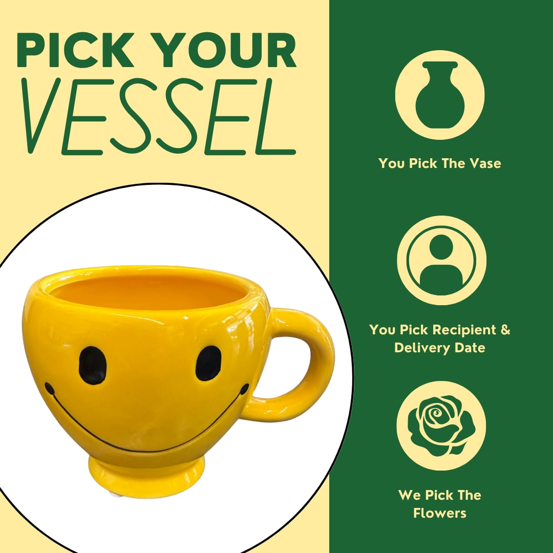 Smiley Mug Smiley Mug - Choose your vase, and we’ll take care of the rest! Select your favorite container, and our designers will create a one-of-a-kind arrangement tailored specifically for your recipient. We offer a wide variety of fun and unique vases you can pick from right away—no need to wait for a pre-made design. Each price point reflects what the container can beautifully hold. Want to make it even more personal? Let us know your recipient’s favorite flowers or colors in the special instructions, and we’ll incorporate them with care.