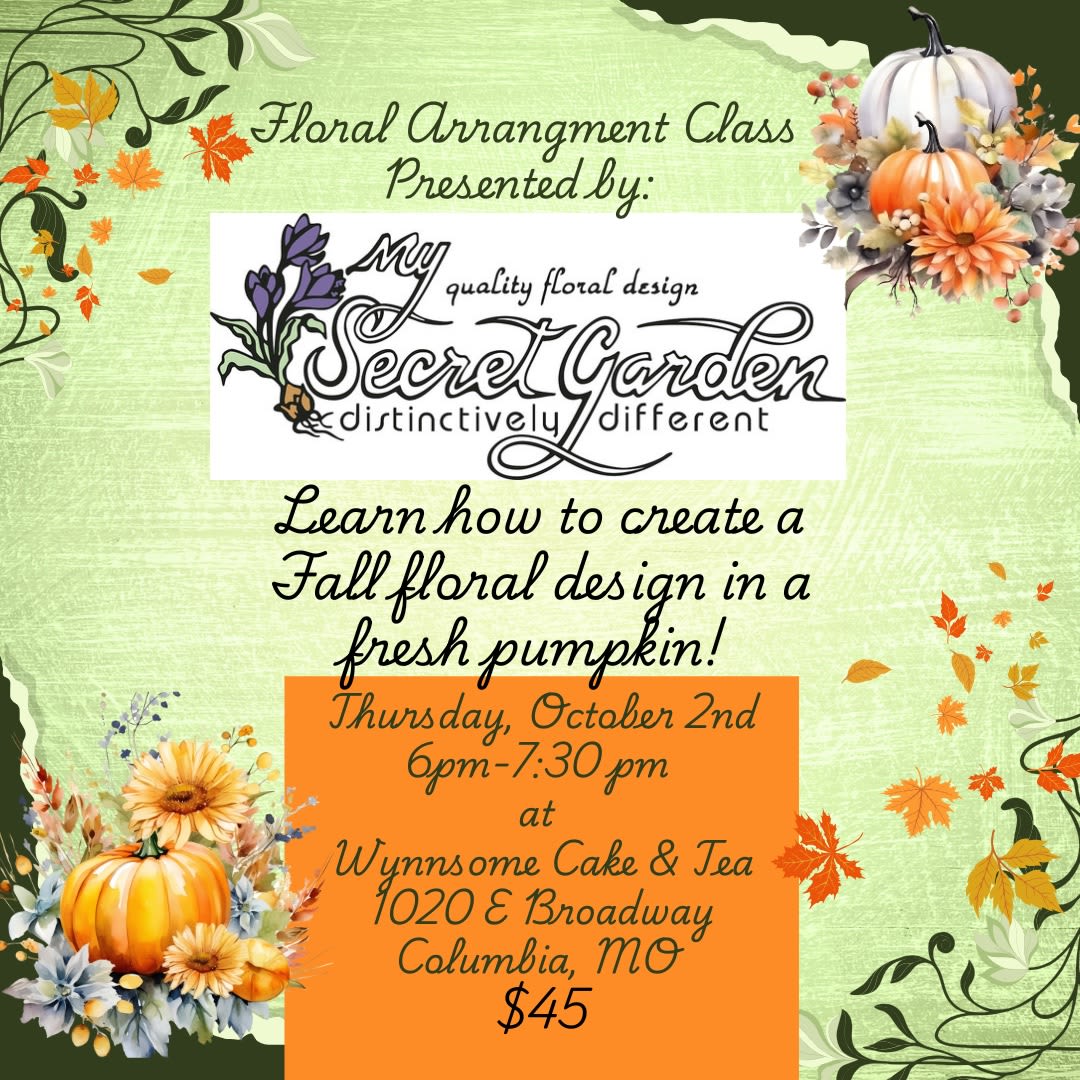 Fall Floral Arrangement Class: October 2nd- 6:00 pm at Wynnsome Cake and Tea  - **Tickets will be available when you arrive at the event for pick up** Join My Secret Garden for a wonderful evening of floral education at Wynnsome Cake and Tea!  We will be discussing Fall floral design principles; and then create a beautiful Autumn floral arrangement using seasonal flowers in a fresh pumpkin for you to take home and enjoy!  Sip and snack on delicious Tea, Coffee, and Cake as we learn about flowers!   Location: Wynnsome Cake and Tea 1020 E Broadway, Columbia MO 65201 Time: 6:00 pm- 7:30 pm Cost $45