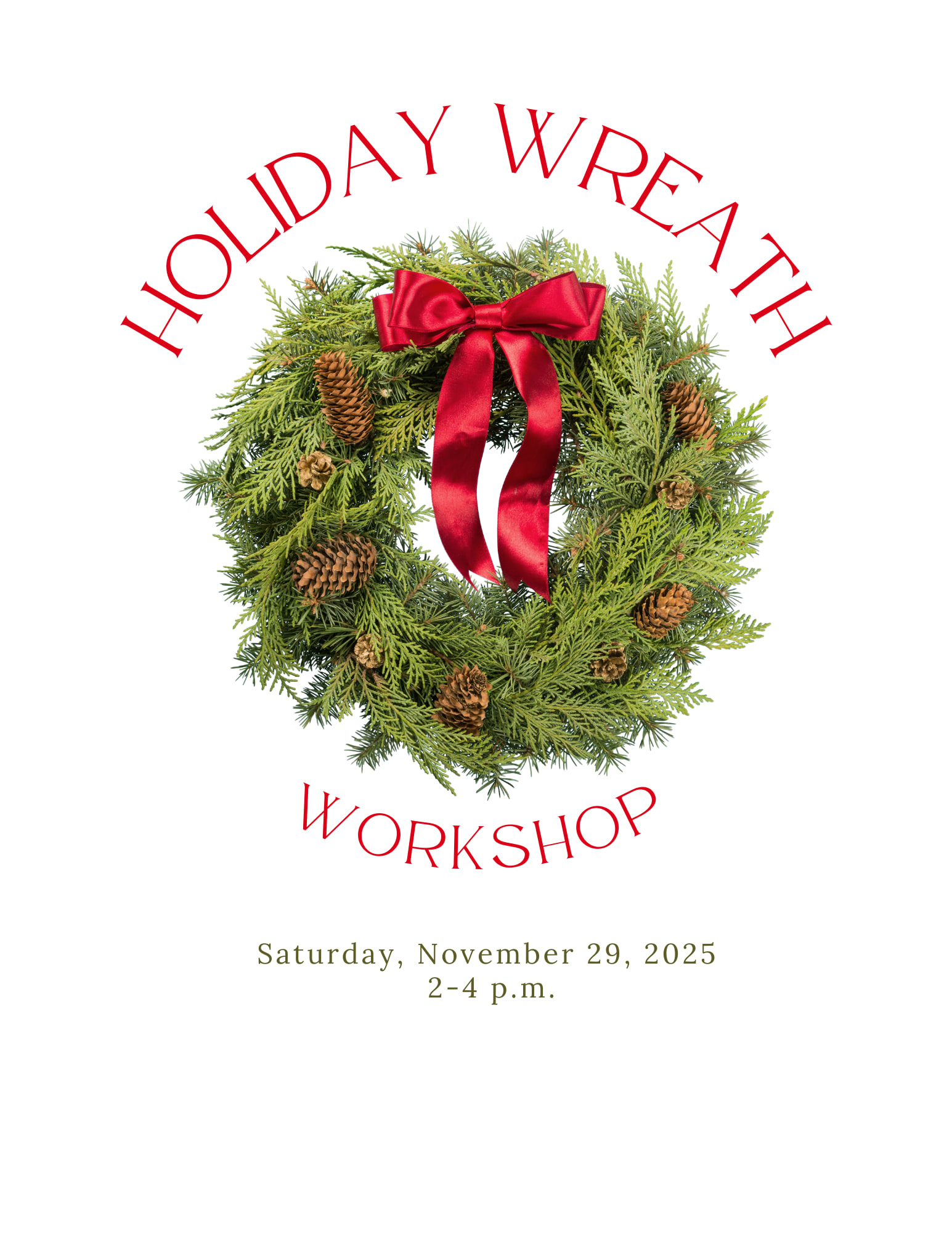 Wreath Workshop November 29, 2025 - Create your own holiday wreath to deck your halls!  This workshop is great for all skill levels. Seasonal greens and other natural materials will be available for wreath making. Please bring your own snips/garden clippers and gloves (tree sap can get messy!)  Registration is required and is limited to those 12yrs and older.   PLEASE NOTE the following when you make your order for the workshop through our online system to reserve your ticket: -Enter your name and contact info. -For the FULFILLMENT section: Select November 29, 2025 as the PICK UP date and select 2 p.m. as your arrival time. -For the RECIPIENT section enter your name again. -To add additional tickets click the EDIT ITEMS in your cart and increase the number of tickets that you want to purchase. 