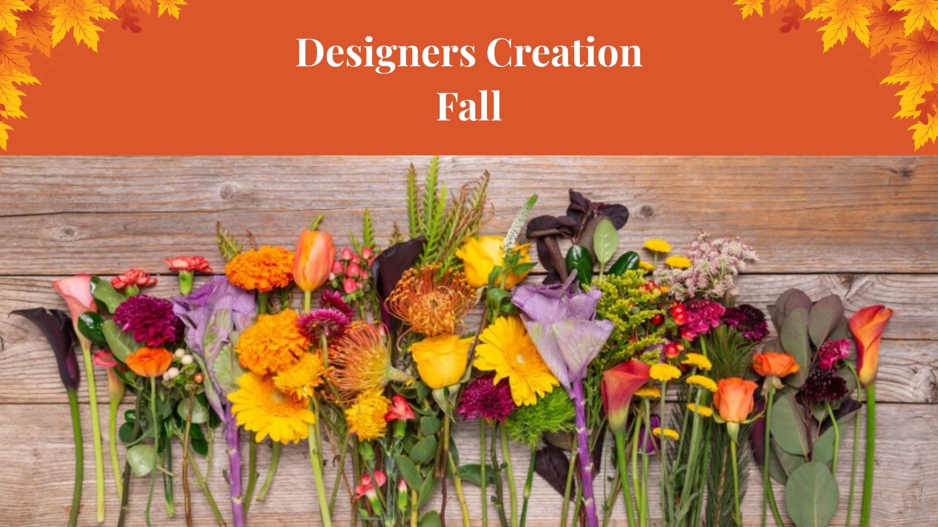 Designers Creation Fall Designers Creation Fall - Let our professional floral designers create a custom design just for you with the freshest, longest lasting flowers we currently have in stock. This way a unique arrangement is delivered every time. Designs and Flowers will vary.