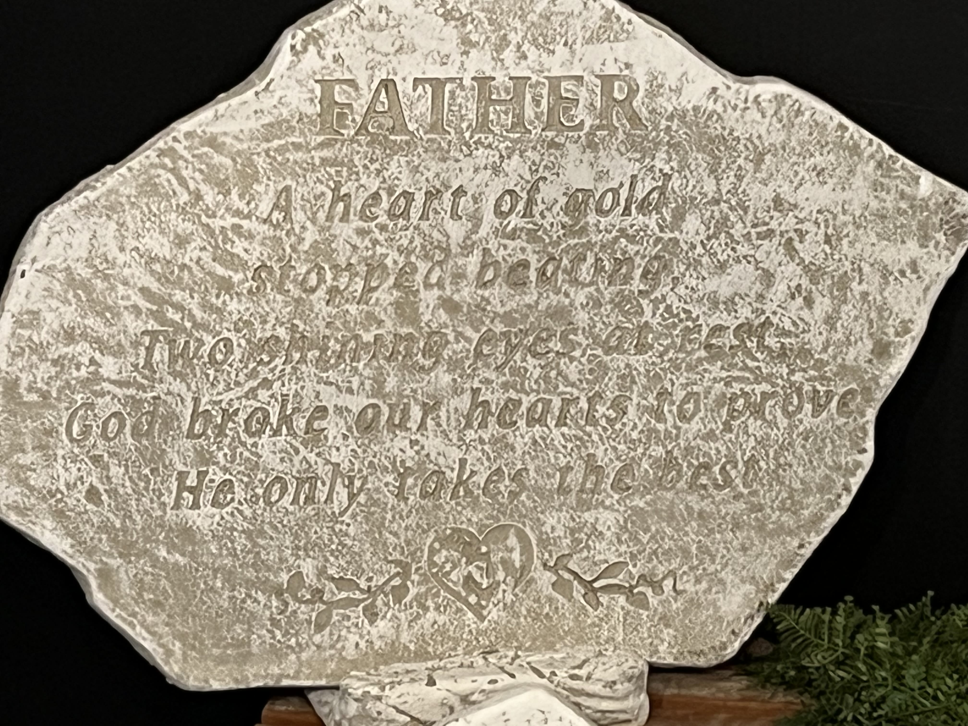 Garden Stone Father A Heart of Gold Garden Stone Father A Heart of Gold - A Traditional sympathy gift with an engraved heartfelt saying, "FATHER A heart of gold stopped beating, Two shining eyes at rest, God broke our hearts to prove He only takes the best."