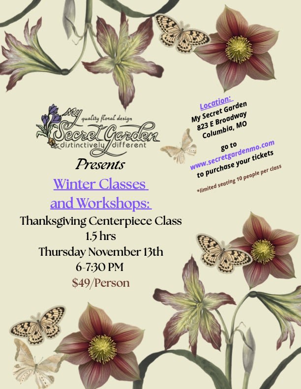 Thanksgiving centerpiece class: Thursday, November 13th 6-7:30 pm  Thanksgiving centerpiece class: Thursday, November 13th 6-7:30 pm  - Join us a My Secret Garden, and have fun learning to create a Thanksgiving centerpiece for a long and low table!  In this class, we will discuss color, texture and shape, and you will acquire the skills to create a beautiful and lush centerpiece for your Thanksgiving celebration. We will have a bountiful selection of flowers, dried materials and fall grasses to choose from to design a stunning floral arrangement. **Purchased tickets will be available for pick up at the class start time