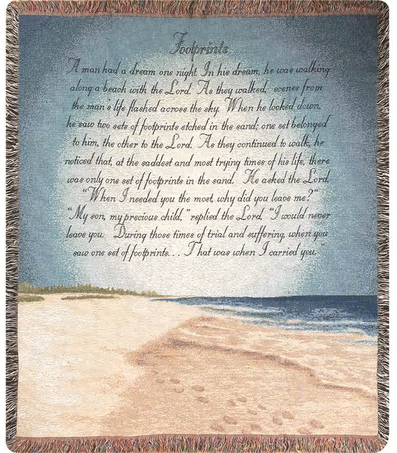 Footprints In The Sand Afghan Footprints In The Sand Afghan - Woven afghan measures approximately 50in x 60in and displays the text "A man had a dream one night. In his dream, he was walking along a beach with the Lord. As they walked, scenes from the man's life flashed across the sky. When he looked down, he saw two sets of footprints etched in the sand; one set belonged to him, the other to the Lord. As they continued to walk, he noticed that, at the saddest and most trying times of his life, there was only one set of footprints in the sand. He asked the Lord 'When I needed you most, why did you leave me?' 'My son, my precious child,' replied the Lord. 'I would never leave you. During those times of trial and suffering, when you saw one set of footprints,...that was when I carried you'"