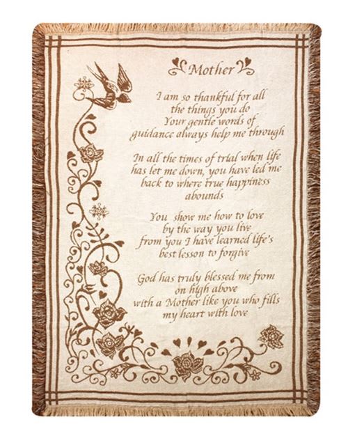 A Mother's Love Woven Throw A Mother's Love Woven Throw - This 50" by 60" woven throw reads "Mother I am so thankful for all the things you do. Your gentle words of guidance always help me through. In all the times of trial when life has let me down, you have led me back to where true happiness abounds. You show me how to love by the way you live, from you I have learned life's best lesson to forgive. God has truly blessed me from on high above with a Mother like you who fills my heart with love."