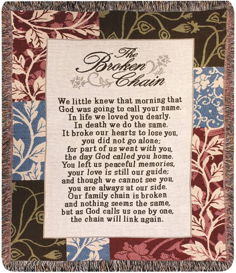 Broken Chain Woven Throw Broken Chain Woven Throw - This 50" by 60" Woven throw displays the text "We little knew that morning that God was going to call your name. In life we loved you dearly. In death we do the same. It broke our hearts to love you, you did not go alone; for part of us went with you, the day God called you home. You left us peaceful memories, your love is still our guide; and though we cannot see you, you are always at our side. Our family chain is broken and nothing seems the same, but as God calls us one by one, the chain will link again.".
