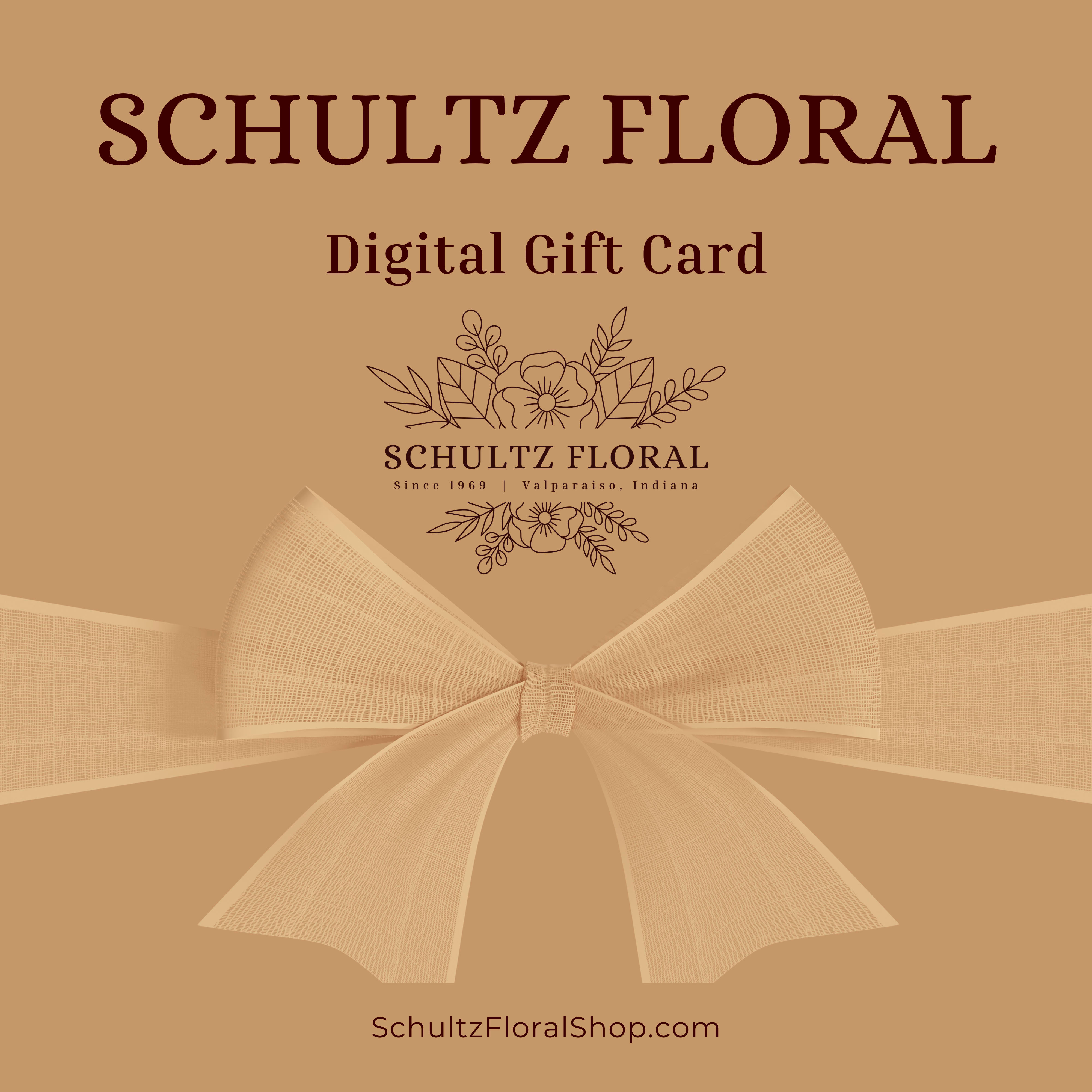 Gift Card - Digital Gift Card can be applied to purchases at Schultz Floral or Schultzfloralshop.com. Upon ordering, the gift card is sent immediately to your recipient's email address.