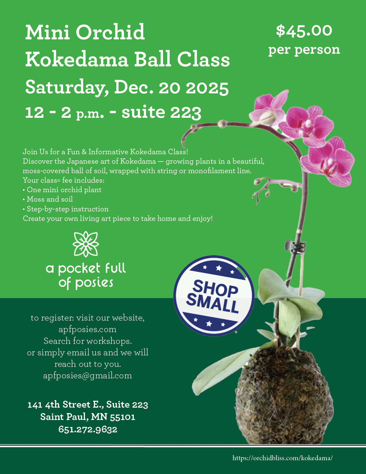 Kokedama Ball Class - Join Us for a Fun &amp; Informative Kokedama Class!  Saturday, Dec. 20, Noon PM - 2:00 pm. 141 4th St. E., Suite 223, Saint Paul, MN 55101 Discover the Japanese art of Kokedama — growing plants in a beautiful, moss-covered ball of soil, wrapped with string or monofilament line. Your class fee includes: • One mini orchid plant • Moss and soil • Step-by-step instruction Create your own living art piece to take home and enjoy!