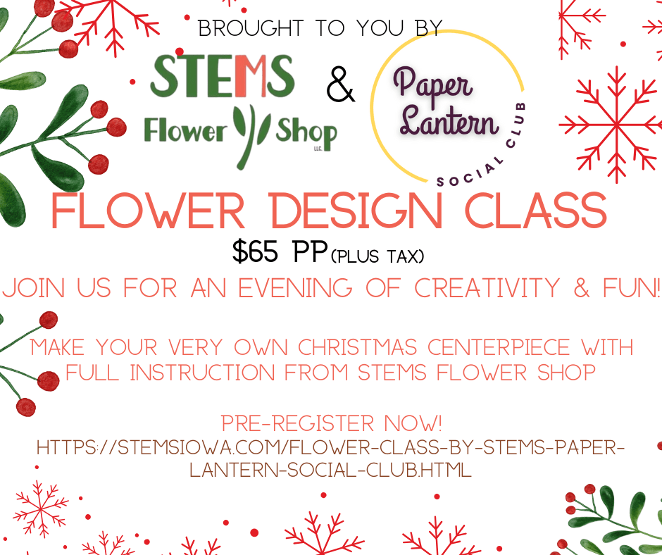 Flower Arranging Class by Stems &amp; Paper Lantern Social Club - Join us for an instructed flower arranging class at Stems Flower Shop 515 8th Street SE, Altoona.  This small group class will not disappoint. Create a Christmas centerpiece for your holiday tablescape!  Class will be Dec. 22nd and will start at 6:30pm prompt. Approx. 1 hr. All supplies and instruction provided!  See you there!!  Stems