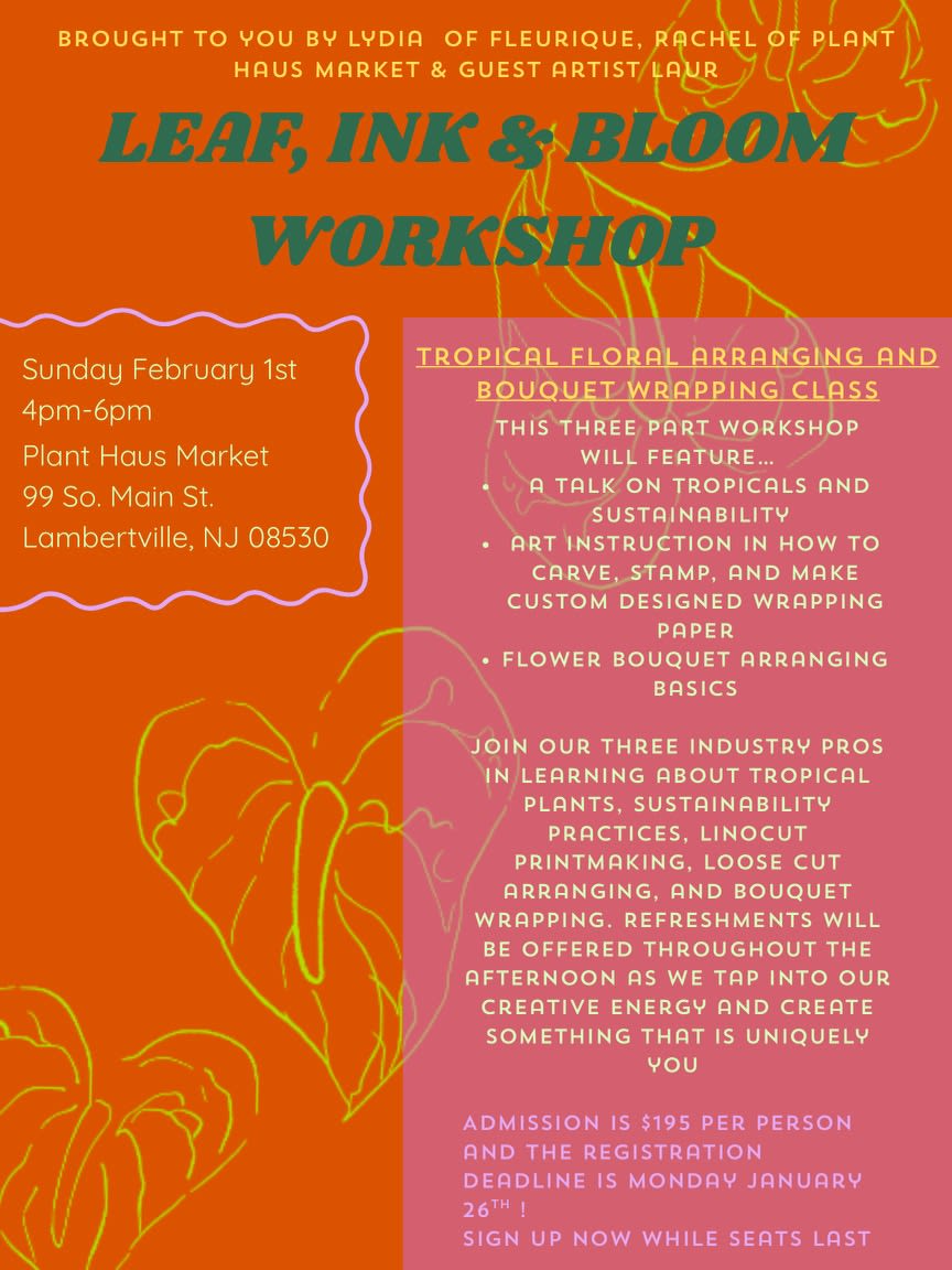 Leaf, Ink &amp; Bloom Workshop 2.01.2026 - Sunday, February 1st from 4-6pm at Plant Haus Market located at 99 S Main St in Lambertville, NJ.  Join us for a hands-on, feel-good workshop celebrating plants, flowers, and creativity. We’ll kick things off with Rachel of Plant Haus, who will guide us through plant basics and share insights on plant care and sustainability. From there, Lauren, artist and printmaker, will lead an interactive session on printmaking- teaching you how to create custom stamps and prints to decorate your own wrapping paper. Finally, Lydia of Fleurique will show you how to design a beautiful, lush bouquet and wrap it using your one-of-a-kind printed paper. Expect tropical-inspired plants, fresh flowers, creative play, and plenty of inspiration- plus light refreshments to enjoy along the way. You’ll leave with new skills, a wrapped bouquet, and something truly personal you made yourself. Perfect for plant lovers, flower fans, and anyone looking for a fun, creative afternoon!   *To check out, please select any random pick up date. Thank you!