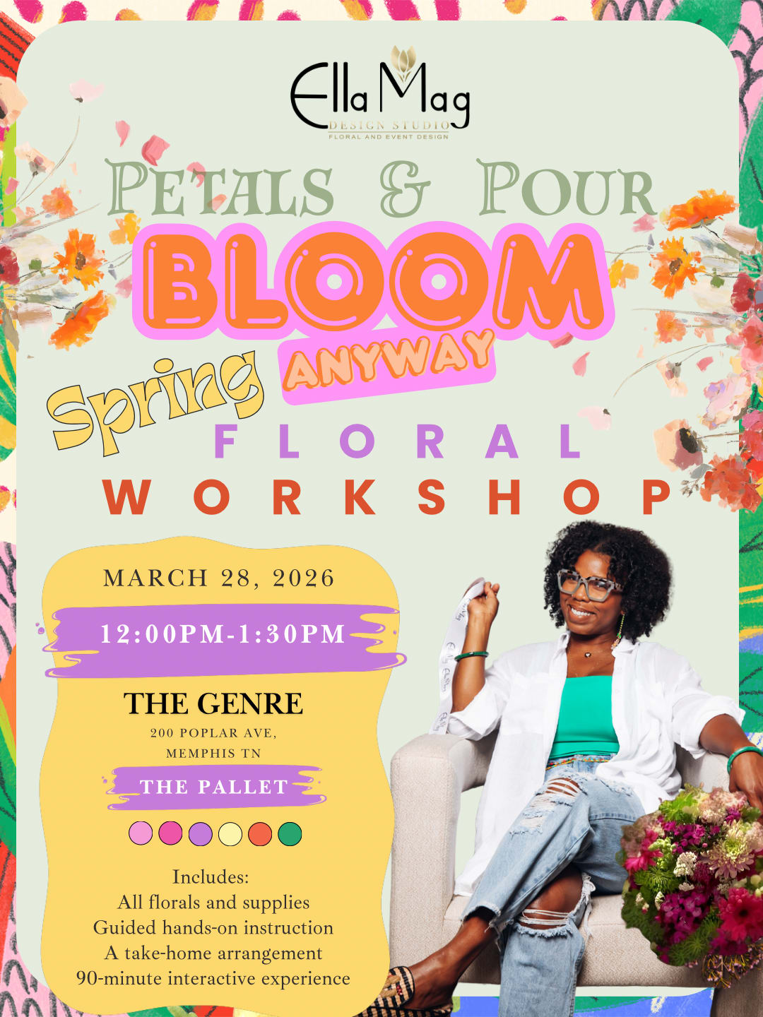 Ella Mag Design Studio Presents: Petals &amp; Pour – BLOOM AWAY Spring Floral Workshop12:00PM   - Ella Mag Design Studio Presents: Petals &amp; Pour – BLOOM AWAY Spring Floral Workshop  Hello peace. Hello joy. Hello love. Hello strength. Hello hope. Hello spring.  With everything happening in the world and in our everyday lives, sometimes the best thing we can do is pause, breathe, and create something beautiful.  Join us for a hands-on floral experience where creativity, community, and cocktails come together.   Petals &amp; Pour: BLOOM Away is a spring floral workshop designed to help you reset, recharge, and reconnect while learning how to design your own stunning floral arrangement.   Date: March 28   Class Times: • 12:00 PM   Location: The Genre Memphis 200 Poplar Ave   Ticket Price: $85  Your experience includes:   Guided floral design class  All flowers &amp; materials  Take-home arrangement  Two floral-inspired cocktails  Good vibes + beautiful blooms  No experience needed, just come ready to create, sip, and bloom.
