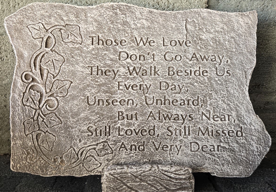 Garden Stone “Those we love “ -  Those we love, don’t go away. They walk beside us every day, unseen unheard, but always near, so loved still missed and very dear.