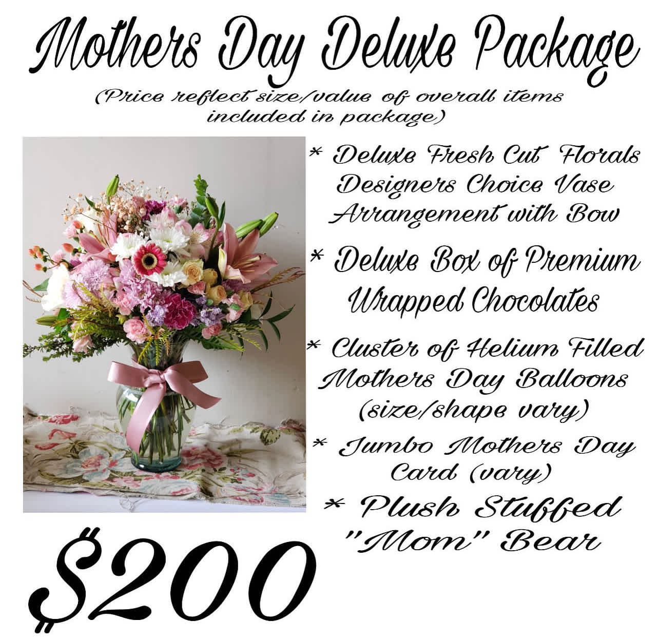 MOTHERS DAY PREMIUM PACKAGE DEAL - *Deluxe Designers Choice of Fresh Cut Floral Vase Arrangement with Bow *Deluxe Box of Wrapped Chocolates *Cluster of Helium Filled Mothers Day Balloons (size &amp; shape vary) * Mothers Day Card (print vary) * Plush Stuffed Bear (vary) PRICE REFLECTS SIZE / VALUE OF OVERALL ITEMS INCLUDED IN PACKAGE