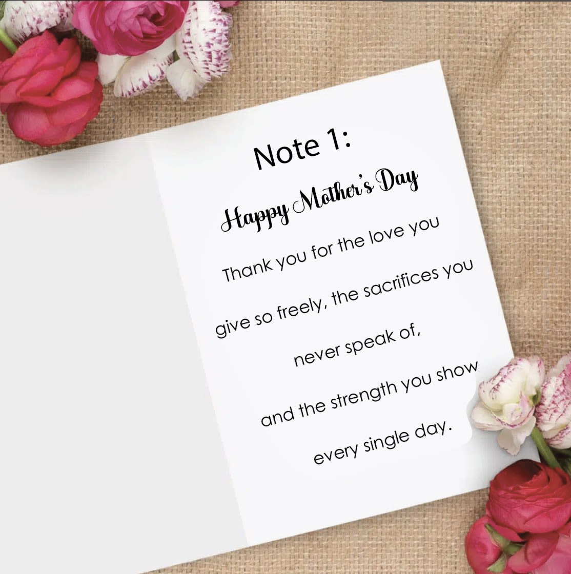 Pre Printed Greeting Messages  for Mom - Note 1: Happy Mother’s Day Thank you for the love you give so freely, the sacrifices you never speak of, and the strength you show every single day.  Note 2: To the most special mom, Every hug, every sacrifice, every quiet act of love—none of it goes unnoticed. You are the heart of our family, today and always.  Note 3: Wishing you a Mother’s day filled with love, joy, and beautiful moments.   