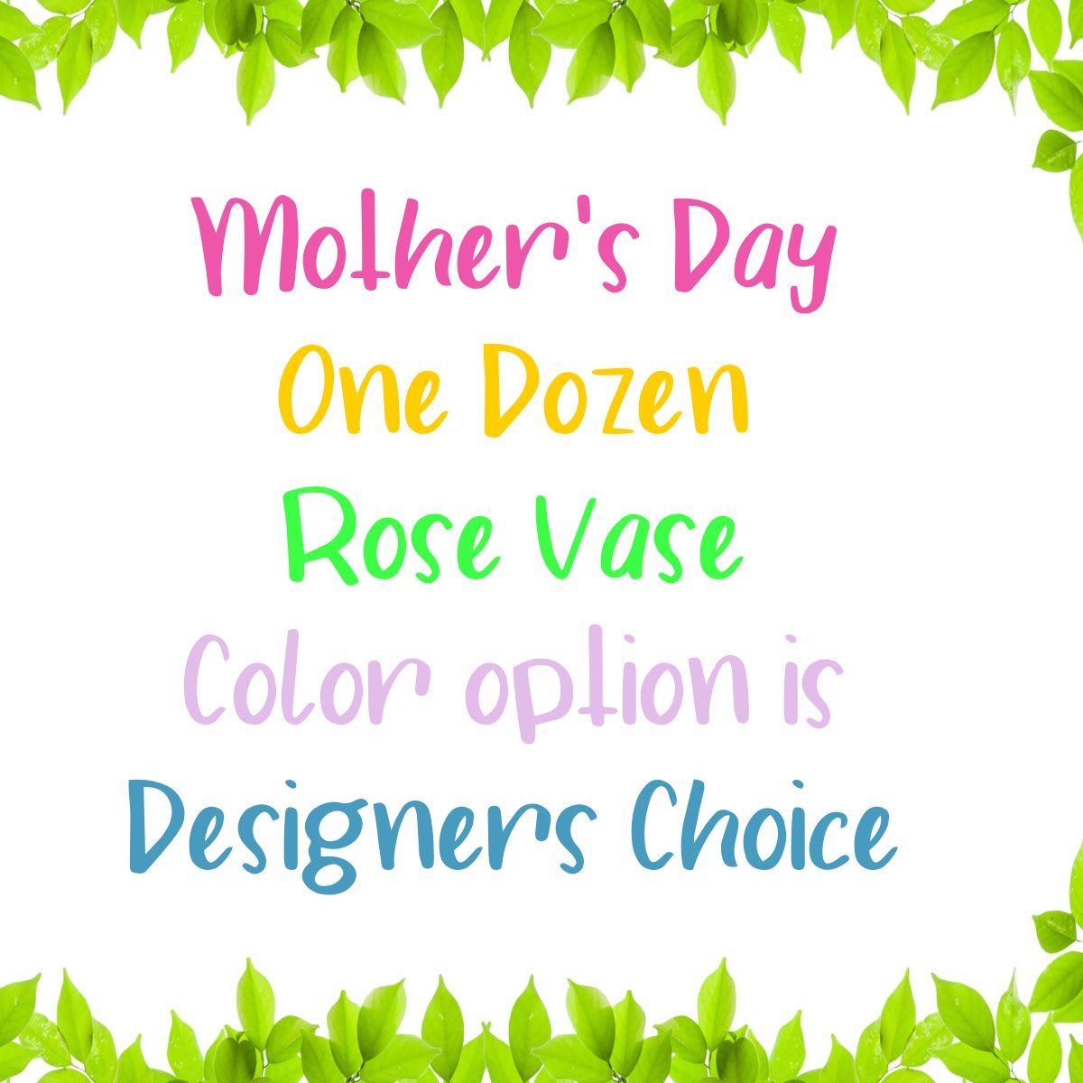 Mother's Day Rose Vase - One Dozen Roses with lush greenery arranged for Mom this Mother's Day. Please Note: Color option is Designers Choice. 