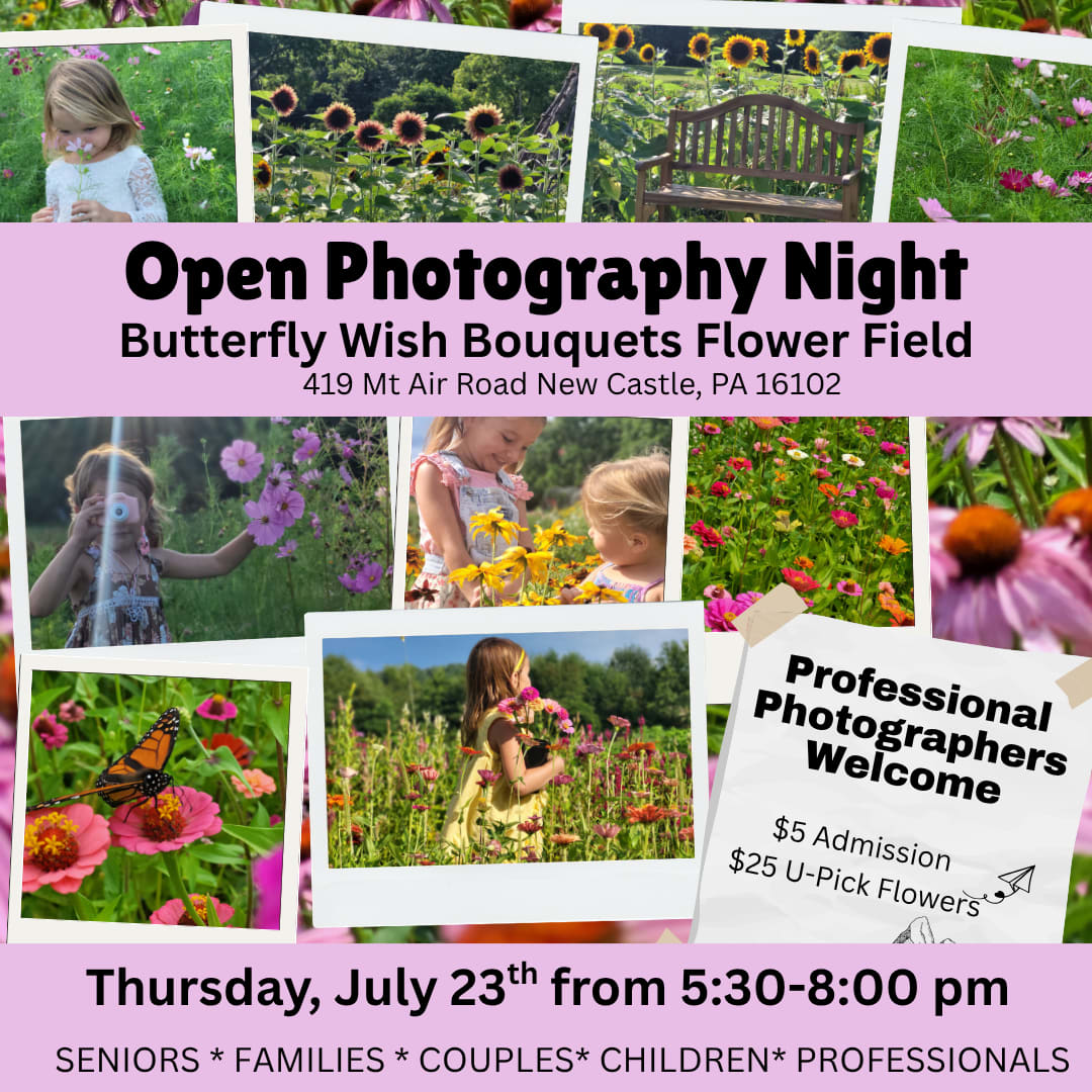 Photography Night in the Flower Field -  Admission: Just $5 per person to enter the flower fields for the evening.  You-Pick Cup: Enhance your experience and take home some beauty! A $25 You-Pick Cup allows you to harvest your own bouquet of flowers.  Please note: At least one person per group must purchase a You-Pick Cup.  New for 2026 -  The butterfly house will be open for $25/person for exclusive photos with our live butterflies! Only 12 of these session available.  Options for Your Evening:  For Photographers: Use this dedicated evening to schedule your own client sessions. Our fields provide a breathtaking backdrop for portraits, senior photos, engagement shoots, and more.  Bring Your Own Photographer: Planning family photos, senior pictures, or a romantic couples shoot? Bring your favorite photographer and create lasting memories in our picturesque setting.  Check out our featured photographers and book a mini session through them! They have first access to book the only 12 slots we have available in the Butterfly Flight House! Don't Blink Photography by Holly Layla Joseph Photography Pitzer Perfect Photography Twelve 28 Photography  Casual Photo Fun: Don't have a professional photographer but still want to capture amazing pictures? This is your chance! Enjoy the serene evening hours, utilize our beautiful floral props, and take incredible photos with your own camera or phone.  Space may be limited, so we highly recommend reserving your spot early to guarantee access to the fields for this special evening!
