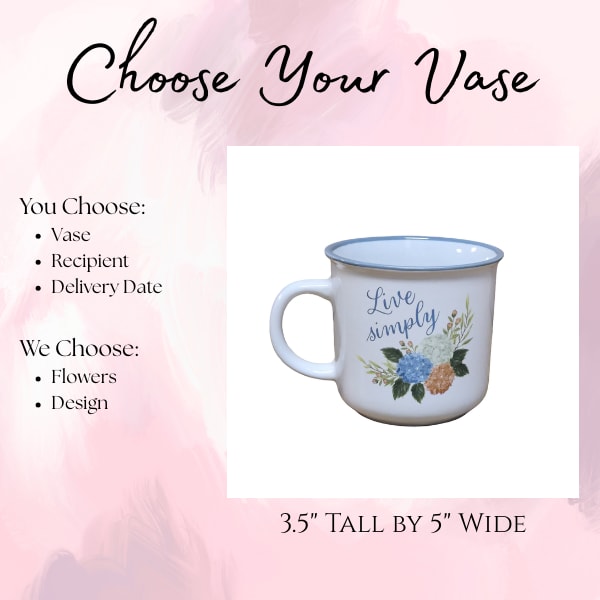 Live Simply Mug - Choose Your Vase - Select your favorite vase, choose the recipient and delivery date, and our designers will create a one-of-a-kind arrangement using the freshest seasonal flowers available. Each design is uniquely crafted to complement the vase you selected, making every arrangement a beautiful surprise.  This cute, simple mug is an adorable holder for any arrangement!
