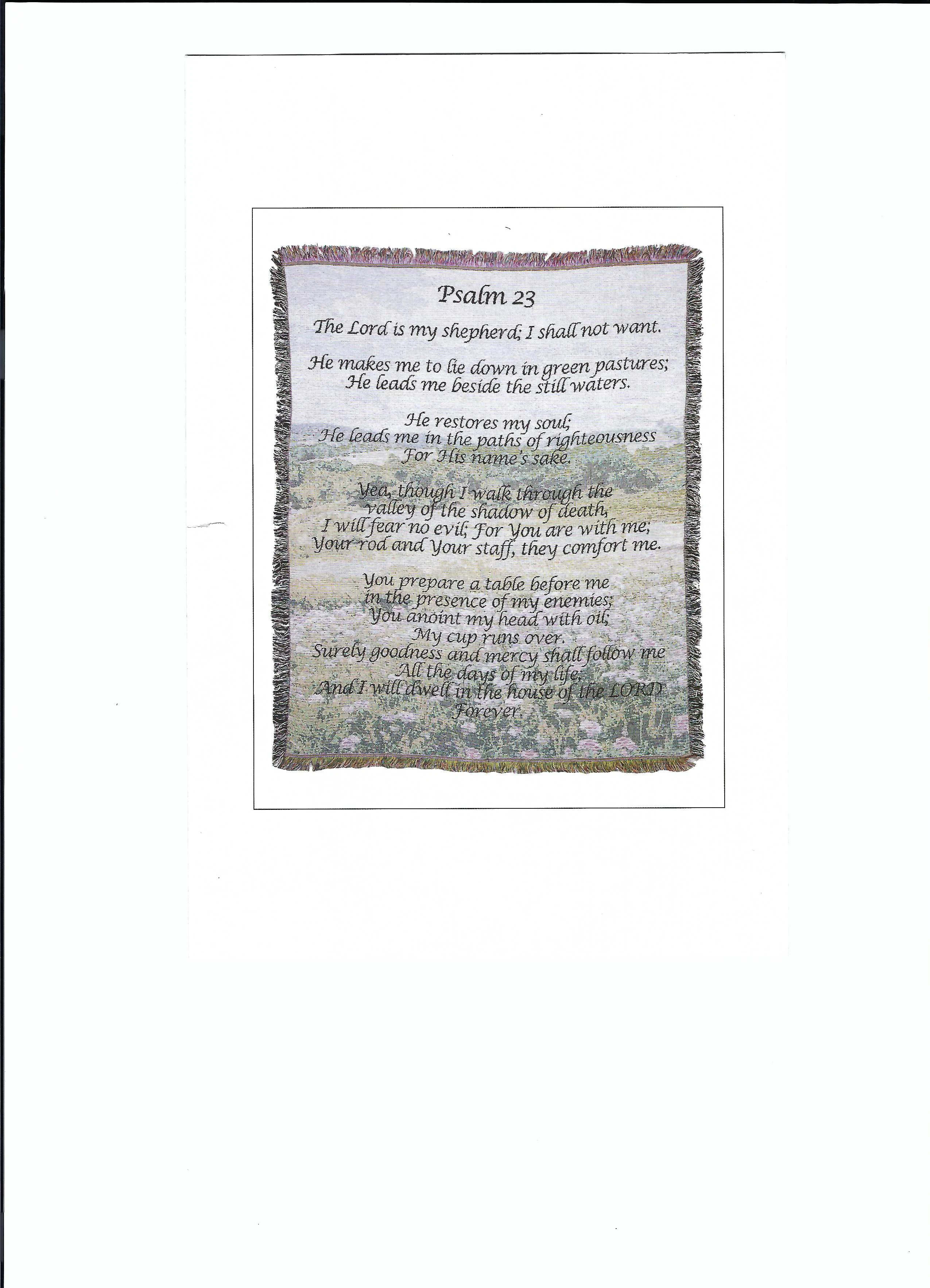 Memorial Tapestry Throw "Psalm 23rd" - The Deluxe option comes with a $15 metal easel for the blanket to stand up on and be seen with a bow. If you decide to go with the Standard option, the blanket will come folded with a bow.   Tapestry Throw 50" x 60"  •Machine Washable •Made in the U.S.A.  •Multi-colored tapestry throw with a very tight weave.   A beautiful tapestry that makes the perfect memorial gift for a family member, close friend, or loved one.  The slogan is etched with expert needlework and clearly displays the message of remembrance about your loved one.    This tapestry features the words from the beloved "23rd Psalm."